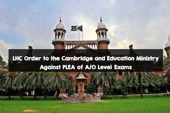 LHC Order to the Cambridge and Education Ministry Against PLEA of A/O Level Exams LHC Order to the Education Ministry Against PLEA of A/O Level Exams